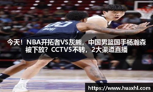 今天！NBA开拓者VS灰熊，中国男篮国手杨瀚森被下放？CCTV5不转，2大渠道直播
